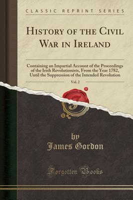 Download History of the Civil War in Ireland, Vol. 2: Containing an Impartial Account of the Proceedings of the Irish Revolutionists, from the Year 1782, Until the Suppression of the Intended Revolution (Classic Reprint) - James Gordon | PDF