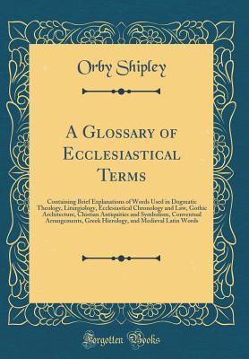 Read online A Glossary of Ecclesiastical Terms: Containing Brief Explanations of Words Used in Dogmatic Theology, Liturgiology, Ecclesiastical Chronology and Law, Gothic Architecture, Chistian Antiquities and Symbolism, Conventual Arrangements, Greek Hierology, and M - Orby Shipley file in ePub
