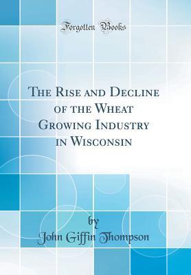 Read The Rise and Decline of the Wheat Growing Industry in Wisconsin (Classic Reprint) - John Griffin Thompson | PDF