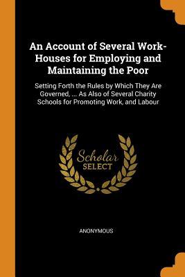 Read An Account of Several Work-Houses for Employing and Maintaining the Poor: Setting Forth the Rules by Which They Are Governed,  as Also of Several Charity Schools for Promoting Work, and Labour - Anonymous file in ePub