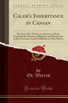 Read online Caleb's Inheritance in Canaan: By Grace, Not Works, an Answer to a Book Entituled the Doctrine of Baptism, and Distinction of the Covenants, Lately Published, by Tho; Patient (Classic Reprint) - Ed Warren file in ePub
