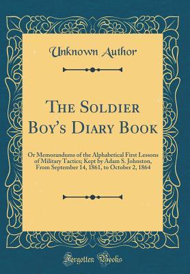 Read The Soldier Boy's Diary Book: Or Memorandums of the Alphabetical First Lessons of Military Tactics; Kept by Adam S. Johnston, from September 14, 1861, to October 2, 1864 (Classic Reprint) - Unknown | PDF